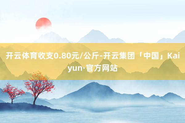 开云体育收支0.80元/公斤-开云集团「中国」Kaiyun·官方网站