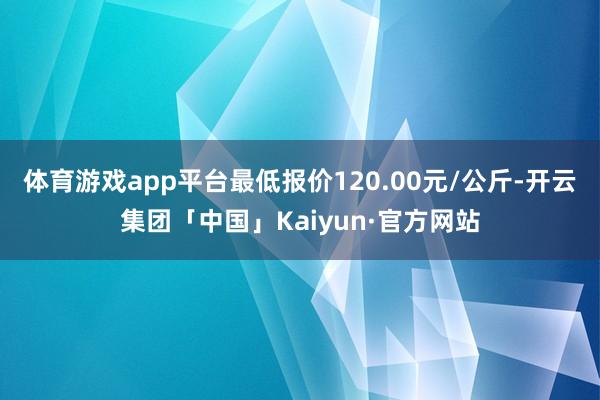 体育游戏app平台最低报价120.00元/公斤-开云集团「中国」Kaiyun·官方网站