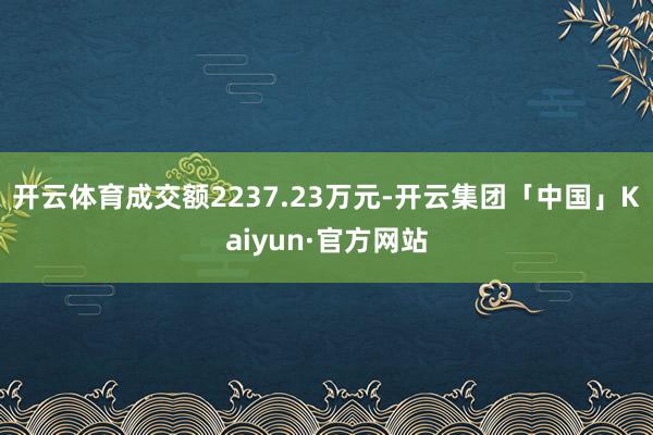 开云体育成交额2237.23万元-开云集团「中国」Kaiyun·官方网站