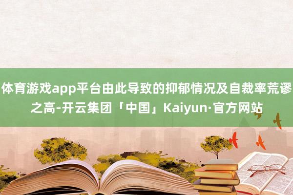 体育游戏app平台由此导致的抑郁情况及自裁率荒谬之高-开云集团「中国」Kaiyun·官方网站