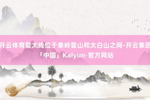 开云体育鳌太线位于秦岭鳌山和太白山之间-开云集团「中国」Kaiyun·官方网站