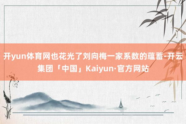 开yun体育网也花光了刘向梅一家系数的蕴蓄-开云集团「中国」Kaiyun·官方网站