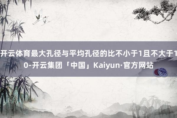 开云体育最大孔径与平均孔径的比不小于1且不大于10-开云集团「中国」Kaiyun·官方网站