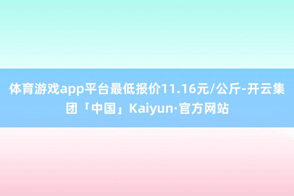 体育游戏app平台最低报价11.16元/公斤-开云集团「中国」Kaiyun·官方网站