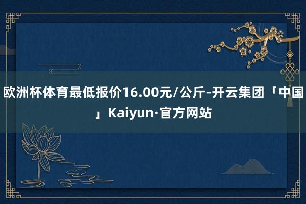 欧洲杯体育最低报价16.00元/公斤-开云集团「中国」Kaiyun·官方网站