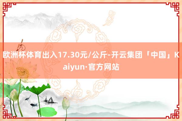 欧洲杯体育出入17.30元/公斤-开云集团「中国」Kaiyun·官方网站