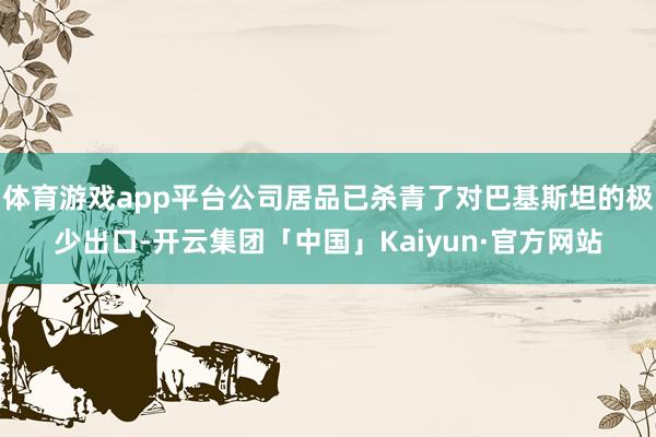体育游戏app平台公司居品已杀青了对巴基斯坦的极少出口-开云集团「中国」Kaiyun·官方网站