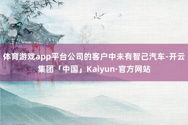 体育游戏app平台公司的客户中未有智己汽车-开云集团「中国」Kaiyun·官方网站