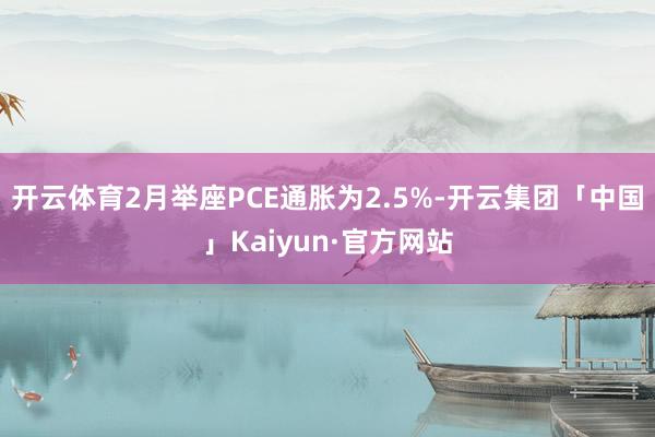 开云体育2月举座PCE通胀为2.5%-开云集团「中国」Kaiyun·官方网站