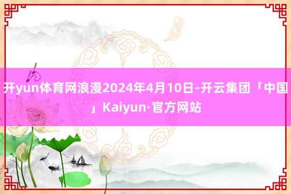 开yun体育网浪漫2024年4月10日-开云集团「中国」Kaiyun·官方网站