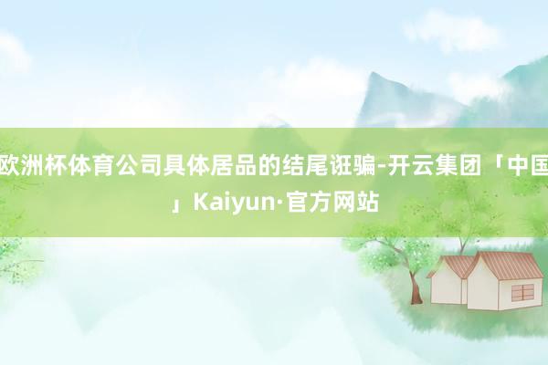 欧洲杯体育公司具体居品的结尾诳骗-开云集团「中国」Kaiyun·官方网站