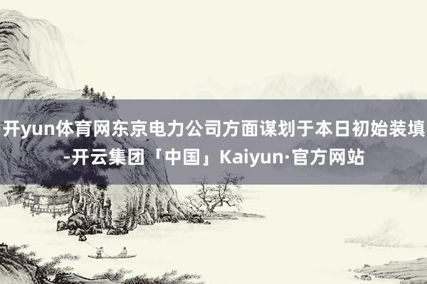 开yun体育网东京电力公司方面谋划于本日初始装填-开云集团「中国」Kaiyun·官方网站