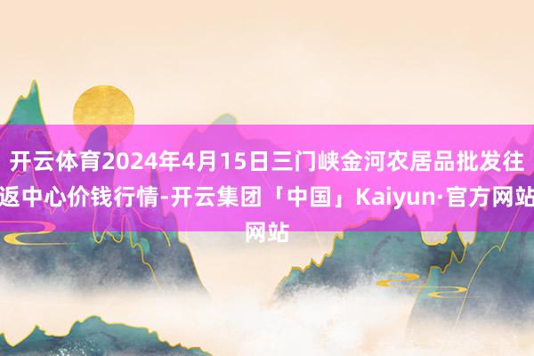 开云体育2024年4月15日三门峡金河农居品批发往返中心价钱行情-开云集团「中国」Kaiyun·官方网站