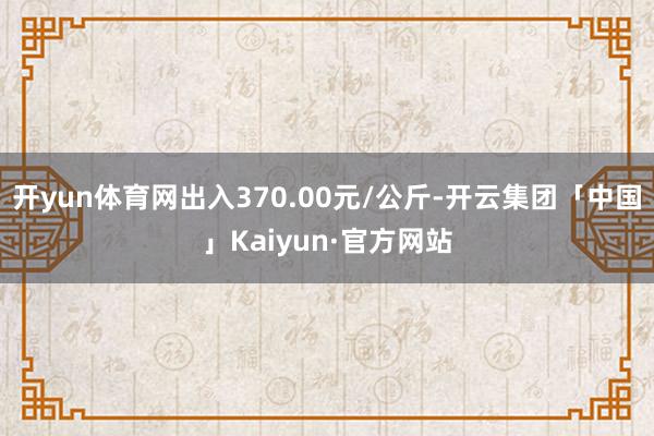 开yun体育网出入370.00元/公斤-开云集团「中国」Kaiyun·官方网站