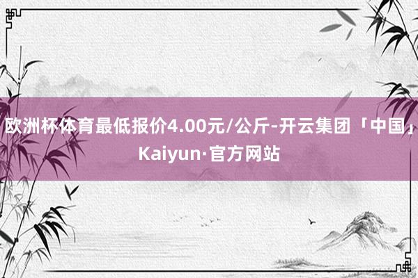 欧洲杯体育最低报价4.00元/公斤-开云集团「中国」Kaiyun·官方网站