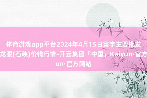 体育游戏app平台2024年4月15日寰宇主要批发市集龙眼(石硖)价钱行情-开云集团「中国」Kaiyun·官方网站