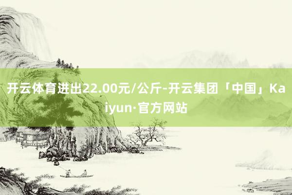 开云体育进出22.00元/公斤-开云集团「中国」Kaiyun·官方网站