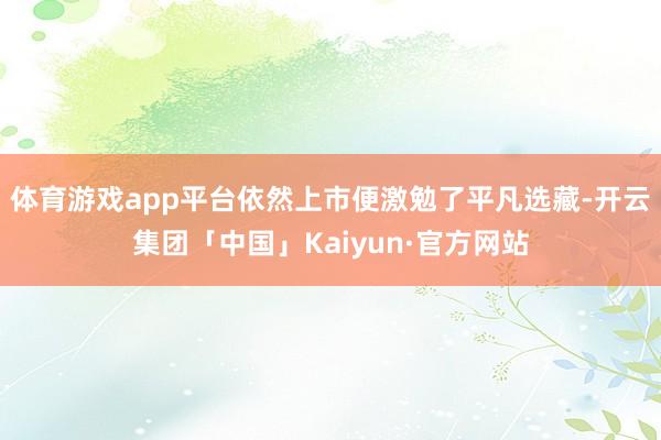 体育游戏app平台依然上市便激勉了平凡选藏-开云集团「中国」Kaiyun·官方网站