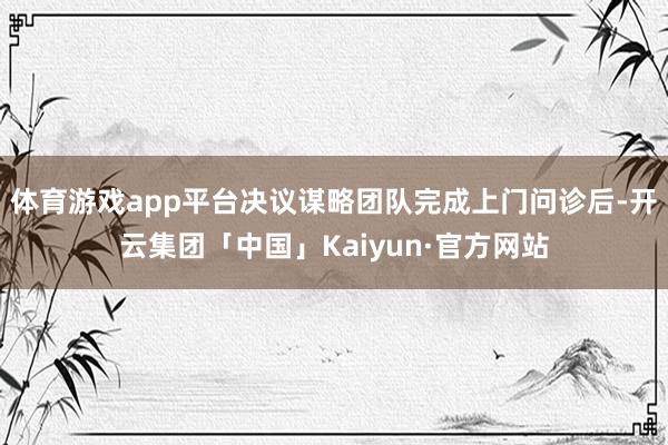 体育游戏app平台决议谋略团队完成上门问诊后-开云集团「中国」Kaiyun·官方网站