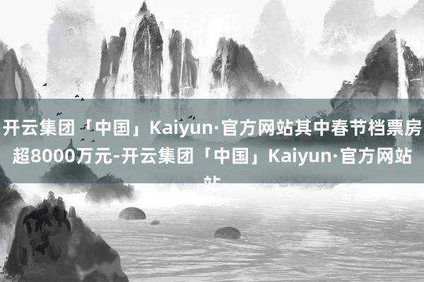 开云集团「中国」Kaiyun·官方网站其中春节档票房超8000万元-开云集团「中国」Kaiyun·官方网站