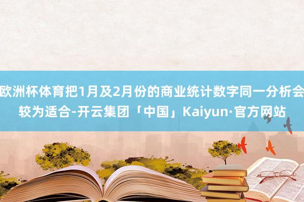 欧洲杯体育把1月及2月份的商业统计数字同一分析会较为适合-开云集团「中国」Kaiyun·官方网站