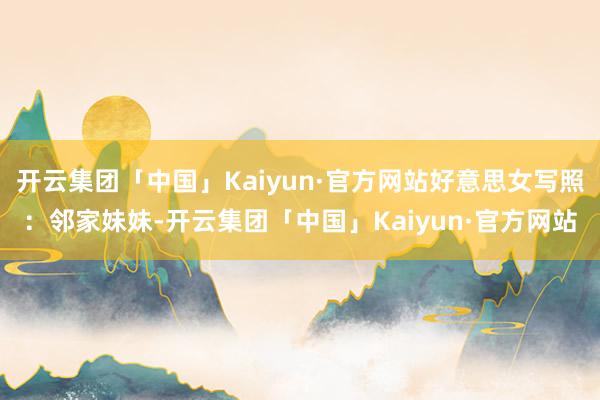 开云集团「中国」Kaiyun·官方网站好意思女写照：邻家妹妹-开云集团「中国」Kaiyun·官方网站