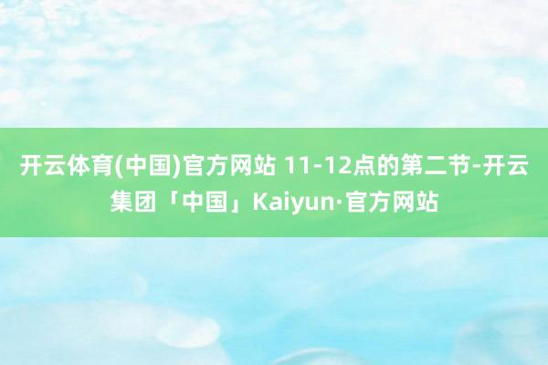 开云体育(中国)官方网站 11-12点的第二节-开云集团「中国」Kaiyun·官方网站