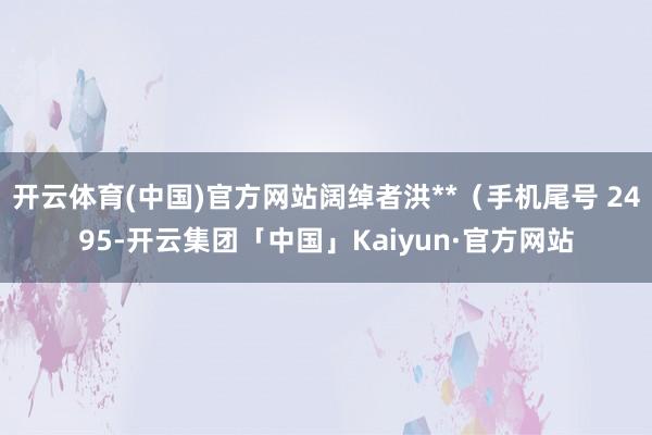 开云体育(中国)官方网站阔绰者洪**（手机尾号 2495-开云集团「中国」Kaiyun·官方网站