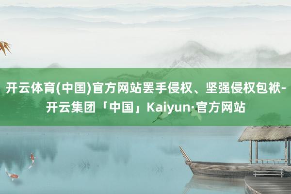 开云体育(中国)官方网站罢手侵权、坚强侵权包袱-开云集团「中国」Kaiyun·官方网站