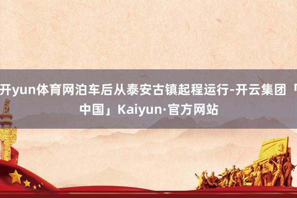 开yun体育网泊车后从泰安古镇起程运行-开云集团「中国」Kaiyun·官方网站