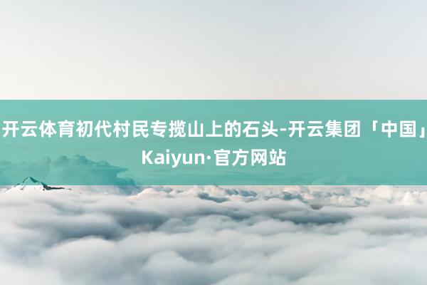 开云体育初代村民专揽山上的石头-开云集团「中国」Kaiyun·官方网站