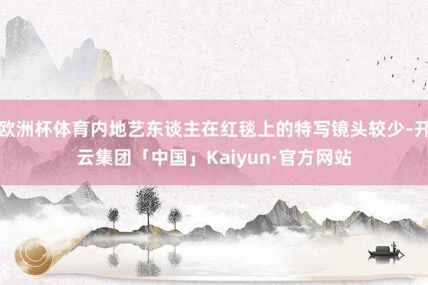 欧洲杯体育内地艺东谈主在红毯上的特写镜头较少-开云集团「中国」Kaiyun·官方网站