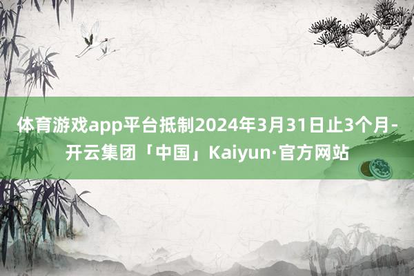 体育游戏app平台抵制2024年3月31日止3个月-开云集团「中国」Kaiyun·官方网站