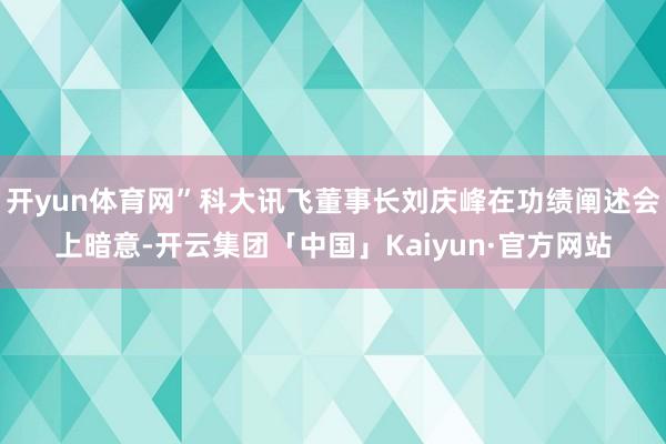 开yun体育网”科大讯飞董事长刘庆峰在功绩阐述会上暗意-开云集团「中国」Kaiyun·官方网站