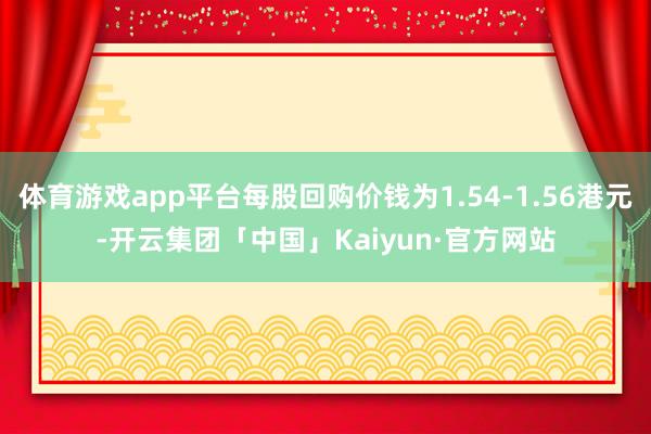 体育游戏app平台每股回购价钱为1.54-1.56港元-开云集团「中国」Kaiyun·官方网站