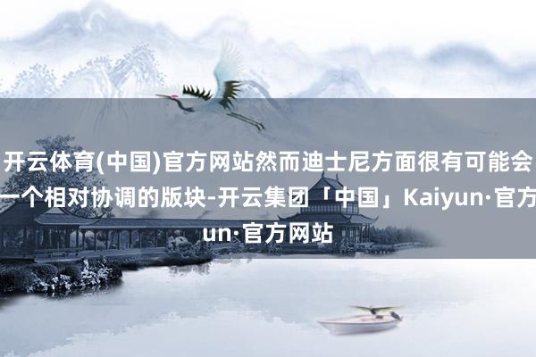 开云体育(中国)官方网站然而迪士尼方面很有可能会制作一个相对协调的版块-开云集团「中国」Kaiyun·官方网站