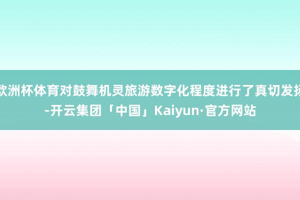 欧洲杯体育对鼓舞机灵旅游数字化程度进行了真切发扬-开云集团「中国」Kaiyun·官方网站