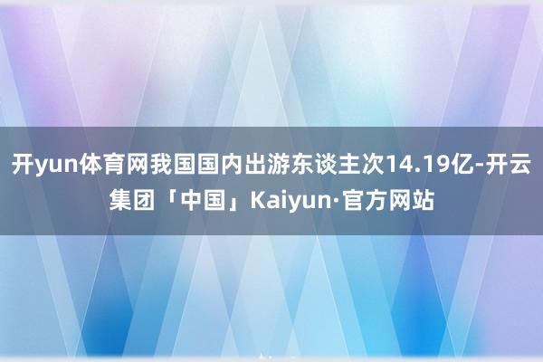 开yun体育网我国国内出游东谈主次14.19亿-开云集团「中国」Kaiyun·官方网站