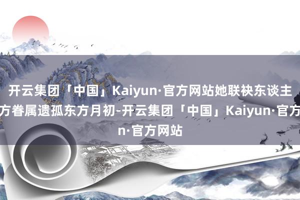 开云集团「中国」Kaiyun·官方网站她联袂东谈主族东方眷属遗孤东方月初-开云集团「中国」Kaiyun·官方网站