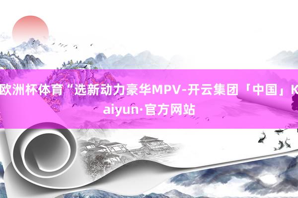 欧洲杯体育“选新动力豪华MPV-开云集团「中国」Kaiyun·官方网站