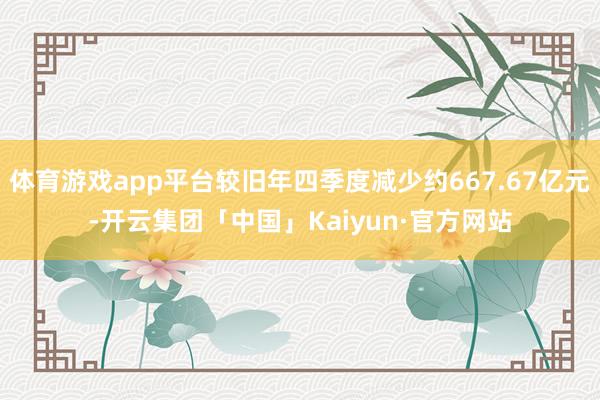 体育游戏app平台较旧年四季度减少约667.67亿元-开云集团「中国」Kaiyun·官方网站