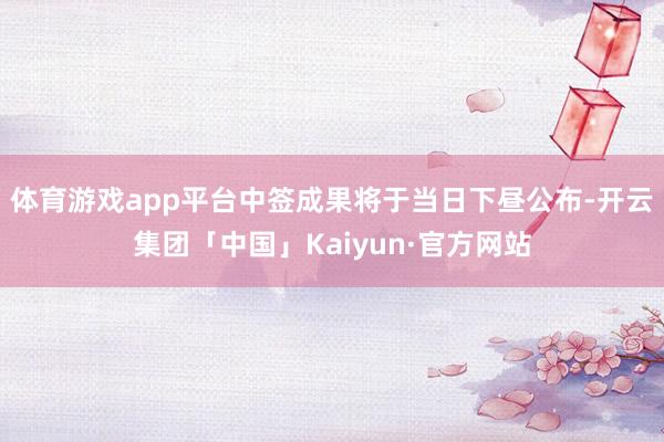 体育游戏app平台中签成果将于当日下昼公布-开云集团「中国」Kaiyun·官方网站