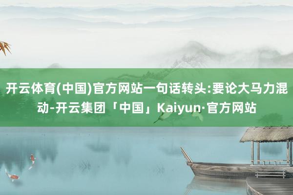 开云体育(中国)官方网站一句话转头:要论大马力混动-开云集团「中国」Kaiyun·官方网站