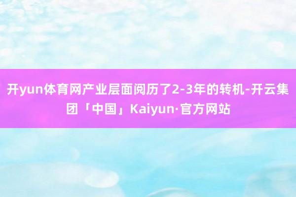 开yun体育网产业层面阅历了2-3年的转机-开云集团「中国」Kaiyun·官方网站