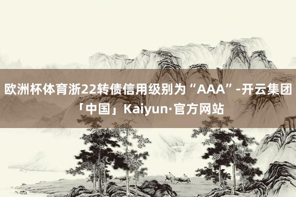 欧洲杯体育浙22转债信用级别为“AAA”-开云集团「中国」Kaiyun·官方网站