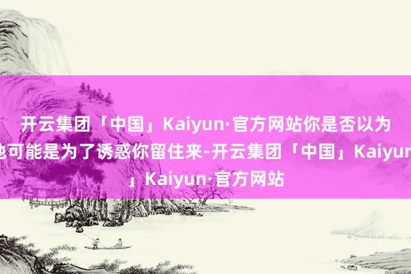 开云集团「中国」Kaiyun·官方网站你是否以为车队签下他可能是为了诱惑你留住来-开云集团「中国」Kaiyun·官方网站