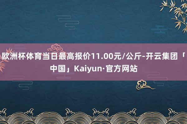 欧洲杯体育当日最高报价11.00元/公斤-开云集团「中国」Kaiyun·官方网站