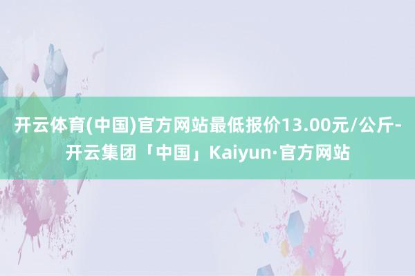 开云体育(中国)官方网站最低报价13.00元/公斤-开云集团「中国」Kaiyun·官方网站