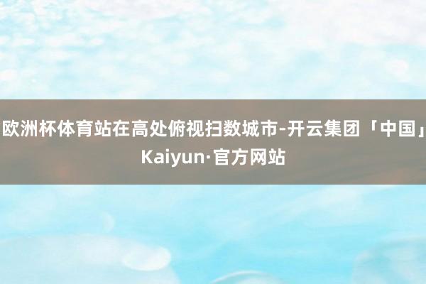 欧洲杯体育站在高处俯视扫数城市-开云集团「中国」Kaiyun·官方网站