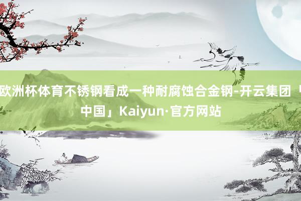 欧洲杯体育不锈钢看成一种耐腐蚀合金钢-开云集团「中国」Kaiyun·官方网站